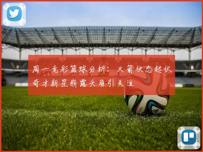 周一竞彩篮球分析：火箭状态起伏奇才新星崭露头角引关注