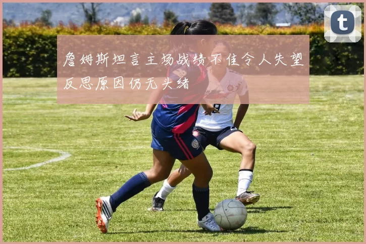 詹姆斯坦言主场战绩不佳令人失望反思原因仍无头绪