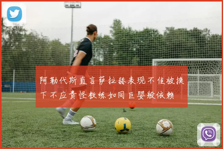 阿勒代斯直言萨拉赫表现不佳被换下不应责怪教练如同巨婴般依赖
